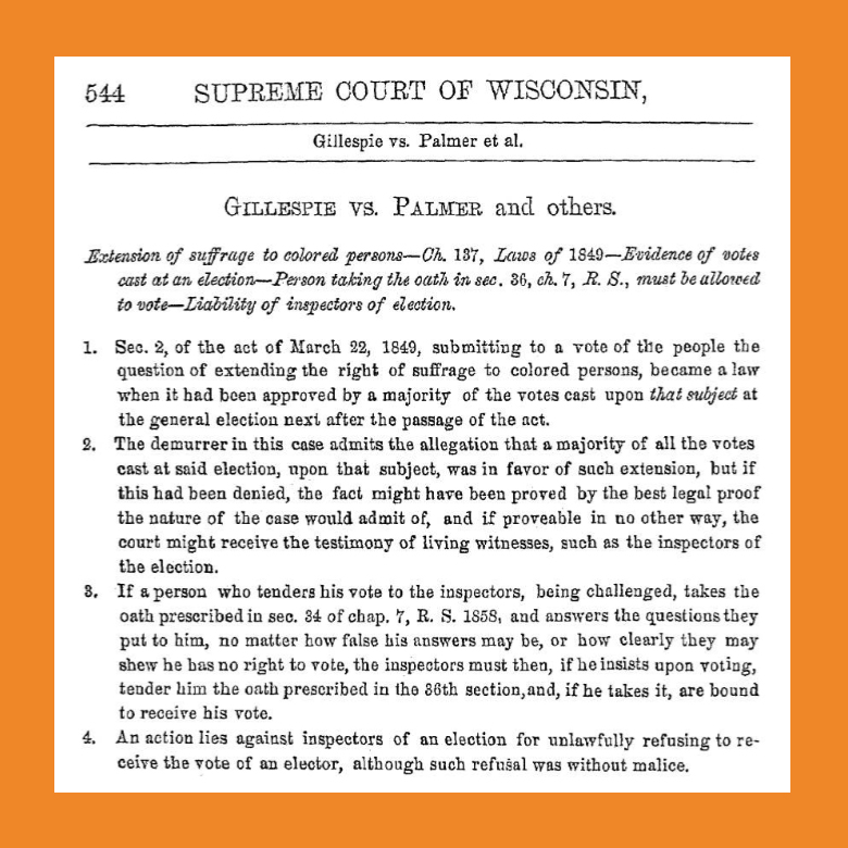 The Wisconsin constitution allowed black citizens to vote, provided that the idea was 'submitted to the vote of the people at a general election, and approved by a majority of all the votes cast at such election.' When in 1849 Wisconsin residents voted on that question, African American voting rights were approved 5,265 to 4,075. But there were several issues on the ballot that day and less than half of all people who went to the polls voted on the black suffrage question. Because 'a majority of all the votes cast' that day did not approve black suffrage (the majority had not voted on it at all), most observers believed that African Americans were not permitted to vote in Wisconsin. In subsequent referendums in 1857 and in 1865, voters rejected black suffrage outright.					During the 1865 referendum, Ezekiel Gillespie, a leader of Milwaukee's black community, was not allowed to register to vote. Working with attorney Byron Paine (who had argued against the Fugitive Slave Law in the Joshua Glover case), Gillespie took the election inspectors to court. His suit immediately advanced to the Wisconsin Supreme Court, where his attorney claimed that the phrase in the 1848 constitution (quoted above) meant that only a majority of votes on the suffrage issue had to prevail, not a majority of all votes cast on all issues that day. The Supreme Court ruled unanimously in favor of Gillespie; the transcript of the court's ruling is provided here.